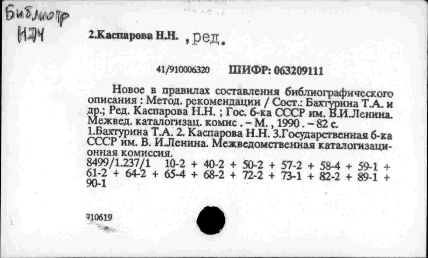 ﻿2.Каспарова НЛ. , ред,
41/910006320 ШИФР: 063209111
Новое в правилах составления библиографического описания : Метод, рекомендации / Сосг.: Бахтурина ТА. и др.; Ред. Каспарова Н.Н.; Гос. б-ка СССР им. ВиЛеннна. Межвед. каталогизац. комис. - М., 1990. - 82 с.
ЕБахгурина Т.А. 2. Каспарова Н.Н. З.Государственная б-ка СССР им. В. ИЛенина. Межведомственная каталогизаци-онная комиссия.
8499/1.237/1 10-2 + 40-2 + 50-2 + 57-2 + 58-4 + 59-1 + 61-2 + 64-2 + 65-4 + 68-2 + 72-2 + 73-1 + 82-2 + 89-1 + 90-1